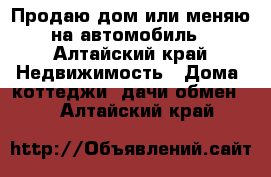 Продаю дом или меняю на автомобиль - Алтайский край Недвижимость » Дома, коттеджи, дачи обмен   . Алтайский край